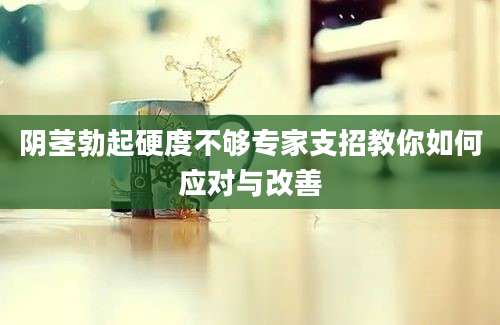 阴茎勃起硬度不够专家支招教你如何应对与改善