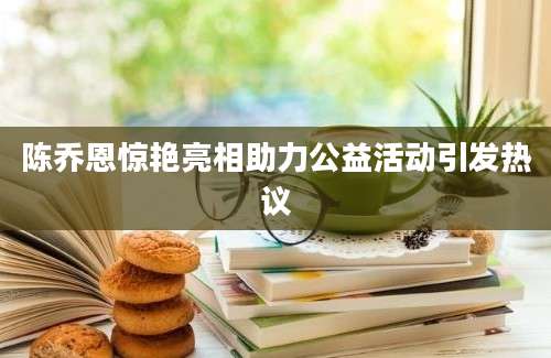 陈乔恩惊艳亮相助力公益活动引发热议