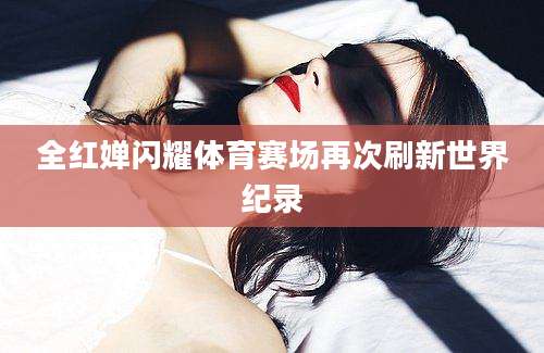 全红婵闪耀体育赛场再次刷新世界纪录