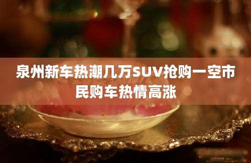 泉州新车热潮几万SUV抢购一空市民购车热情高涨