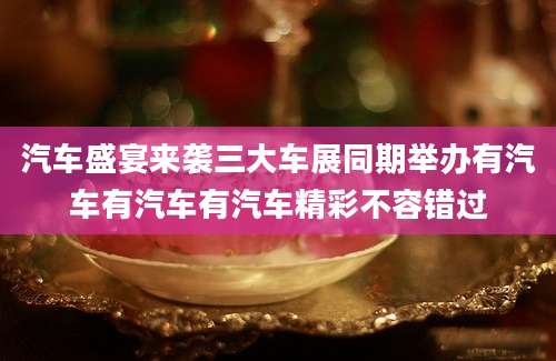 汽车盛宴来袭三大车展同期举办有汽车有汽车有汽车精彩不容错过