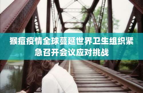 猴痘疫情全球蔓延世界卫生组织紧急召开会议应对挑战