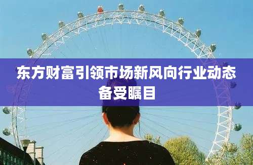 东方财富引领市场新风向行业动态备受瞩目