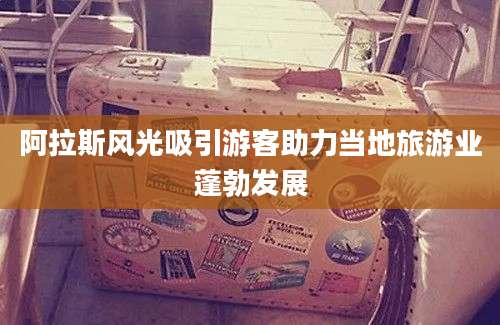阿拉斯风光吸引游客助力当地旅游业蓬勃发展