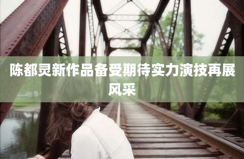 陈都灵新作品备受期待实力演技再展风采
