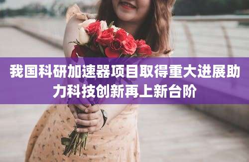我国科研加速器项目取得重大进展助力科技创新再上新台阶