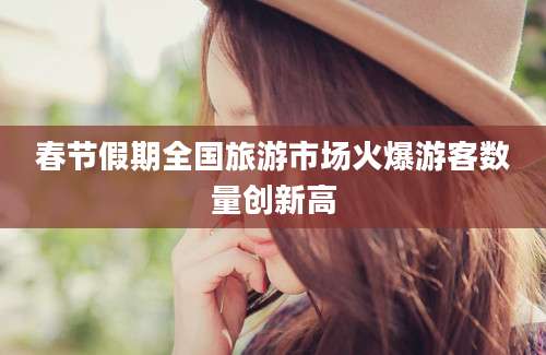 春节假期全国旅游市场火爆游客数量创新高