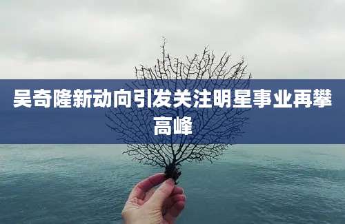 吴奇隆新动向引发关注明星事业再攀高峰