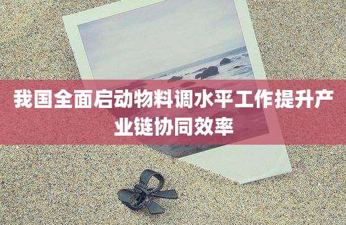 我国全面启动物料调水平工作提升产业链协同效率