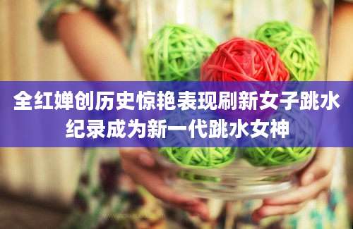 全红婵创历史惊艳表现刷新女子跳水纪录成为新一代跳水女神