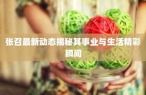 张召最新动态揭秘其事业与生活精彩瞬间