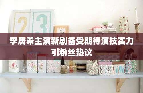 李庚希主演新剧备受期待演技实力引粉丝热议