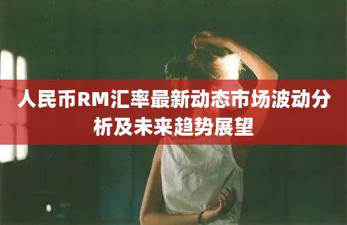 人民币RM汇率最新动态市场波动分析及未来趋势展望