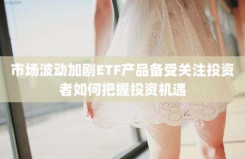 市场波动加剧ETF产品备受关注投资者如何把握投资机遇