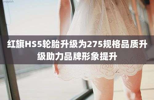 红旗HS5轮胎升级为275规格品质升级助力品牌形象提升