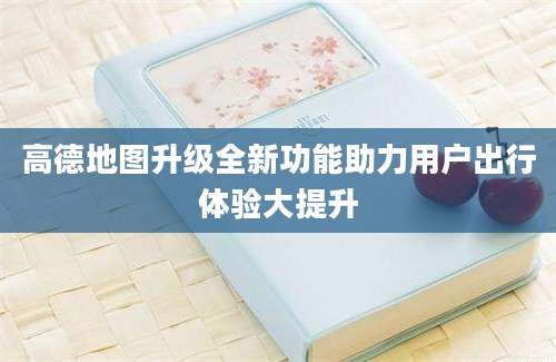 高德地图升级全新功能助力用户出行体验大提升