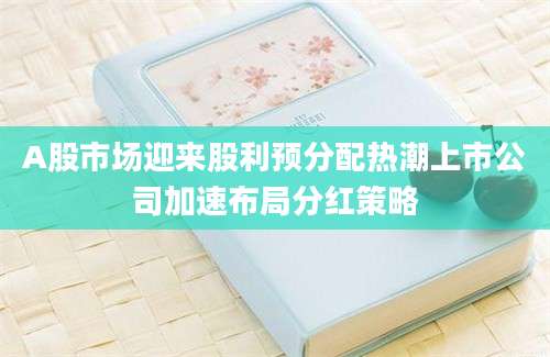 A股市场迎来股利预分配热潮上市公司加速布局分红策略