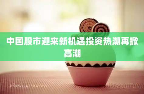 中国股市迎来新机遇投资热潮再掀高潮