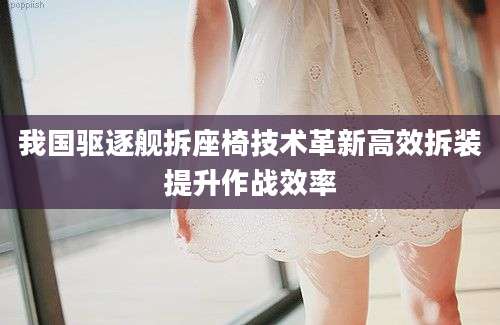 我国驱逐舰拆座椅技术革新高效拆装提升作战效率