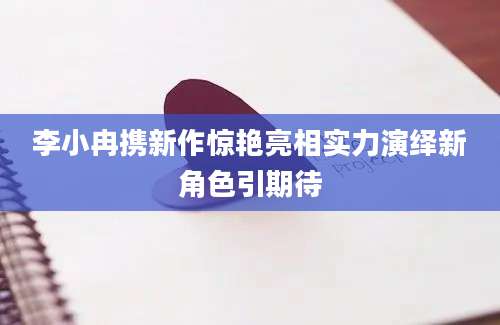 李小冉携新作惊艳亮相实力演绎新角色引期待