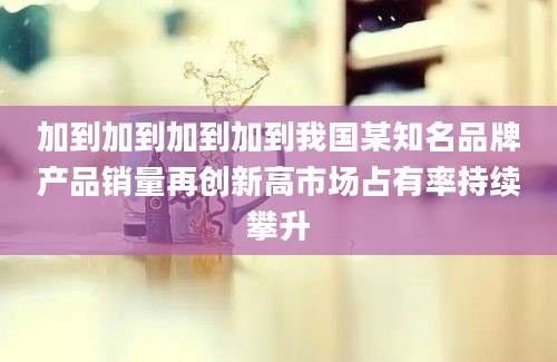 加到加到加到加到我国某知名品牌产品销量再创新高市场占有率持续攀升
