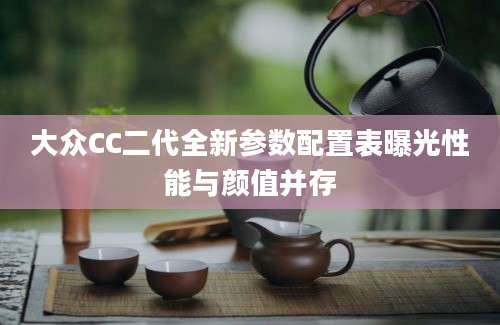 大众CC二代全新参数配置表曝光性能与颜值并存
