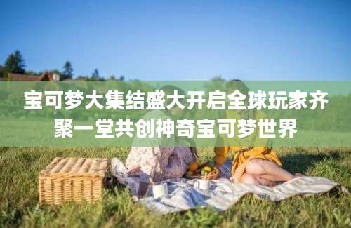 宝可梦大集结盛大开启全球玩家齐聚一堂共创神奇宝可梦世界