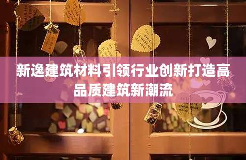 新逸建筑材料引领行业创新打造高品质建筑新潮流