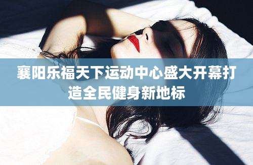 襄阳乐福天下运动中心盛大开幕打造全民健身新地标