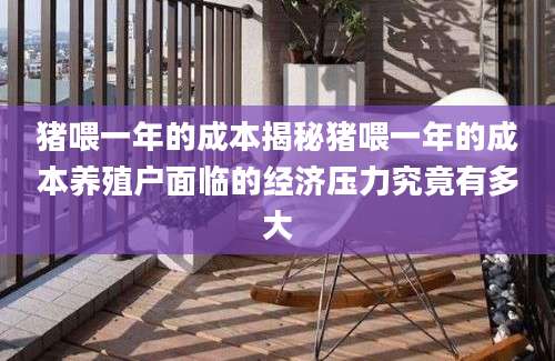 猪喂一年的成本揭秘猪喂一年的成本养殖户面临的经济压力究竟有多大