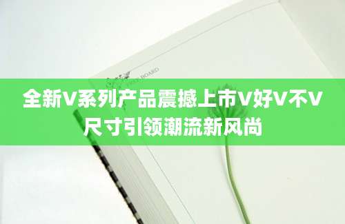 全新V系列产品震撼上市V好V不V尺寸引领潮流新风尚