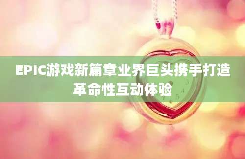EPIC游戏新篇章业界巨头携手打造革命性互动体验