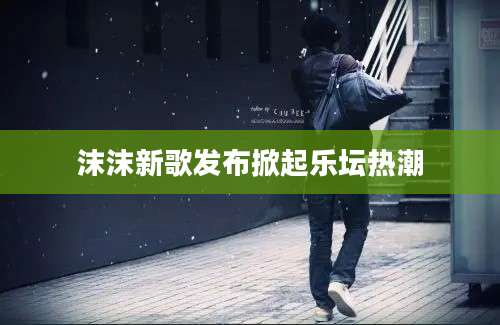 沫沫新歌发布掀起乐坛热潮