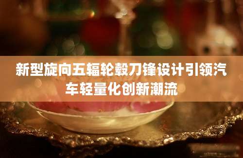 新型旋向五辐轮毂刀锋设计引领汽车轻量化创新潮流