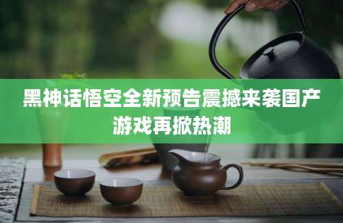 黑神话悟空全新预告震撼来袭国产游戏再掀热潮