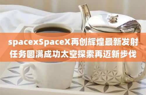 spacexSpaceX再创辉煌最新发射任务圆满成功太空探索再迈新步伐