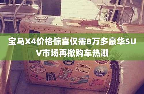 宝马X4价格惊喜仅需8万多豪华SUV市场再掀购车热潮