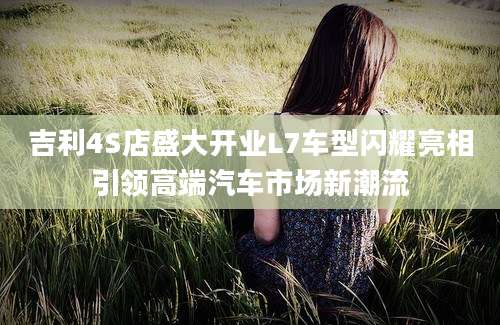 吉利4S店盛大开业L7车型闪耀亮相引领高端汽车市场新潮流