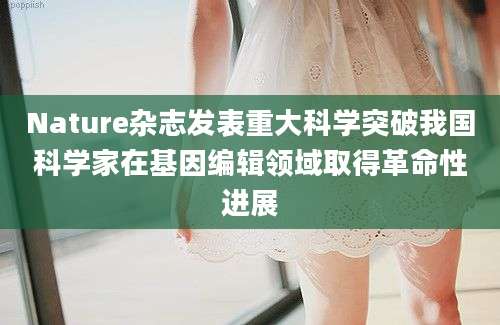 Nature杂志发表重大科学突破我国科学家在基因编辑领域取得革命性进展