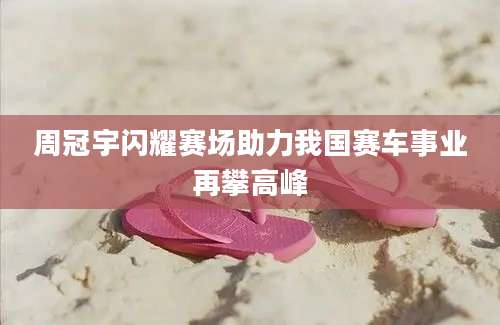 周冠宇闪耀赛场助力我国赛车事业再攀高峰