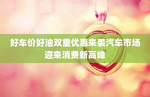 好车价好油双重优惠来袭汽车市场迎来消费新高峰