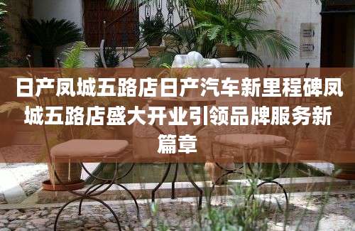 日产凤城五路店日产汽车新里程碑凤城五路店盛大开业引领品牌服务新篇章