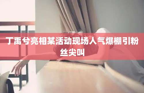 丁禹兮亮相某活动现场人气爆棚引粉丝尖叫