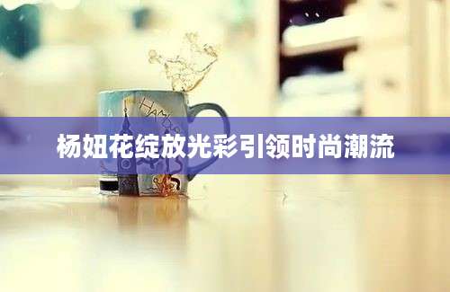 杨妞花绽放光彩引领时尚潮流