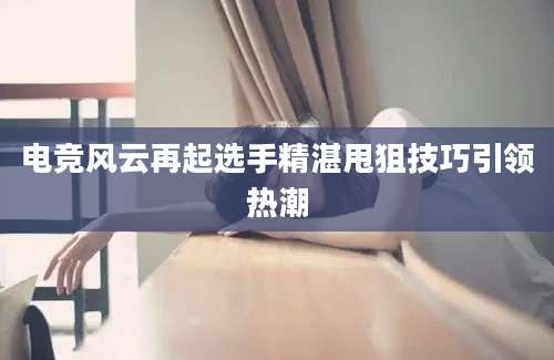电竞风云再起选手精湛甩狙技巧引领热潮