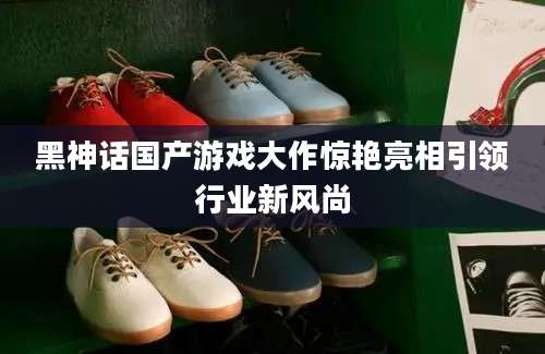 黑神话国产游戏大作惊艳亮相引领行业新风尚