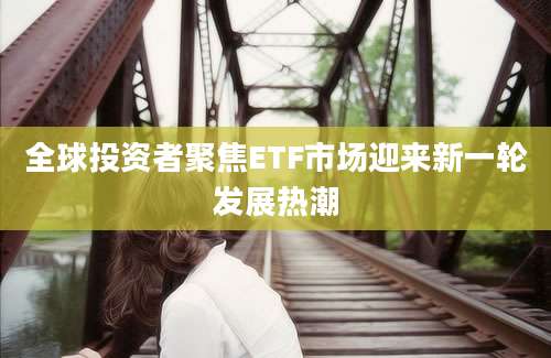 全球投资者聚焦ETF市场迎来新一轮发展热潮