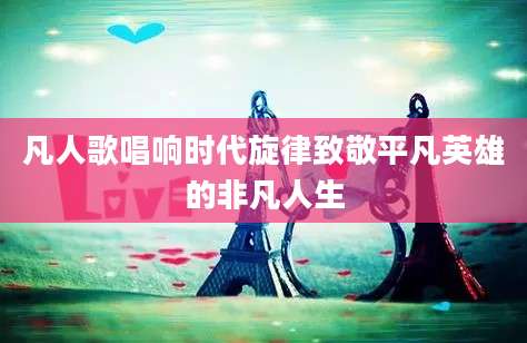 凡人歌唱响时代旋律致敬平凡英雄的非凡人生
