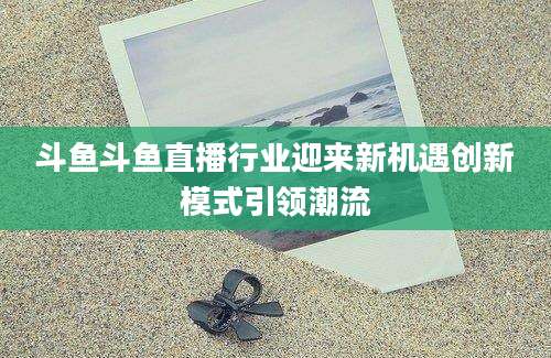 斗鱼斗鱼直播行业迎来新机遇创新模式引领潮流