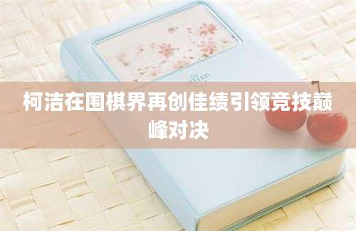 柯洁在围棋界再创佳绩引领竞技巅峰对决